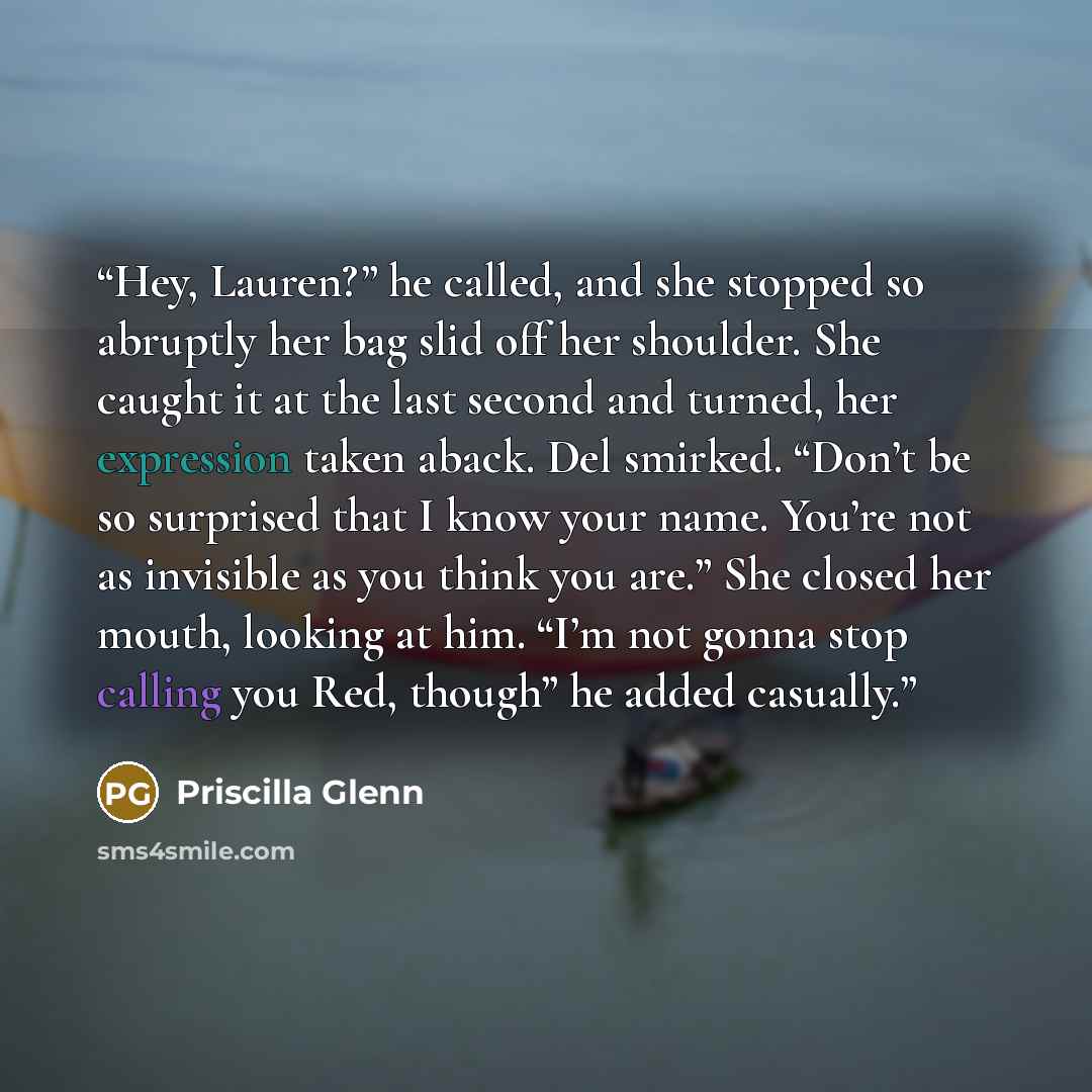 “Hey, Lauren?” he called, and she stopped so abruptly her bag slid off her shoulder. She caught it at the last second and turned, her expression taken aback. Del smirked. “Don’t be so surprised that I know your name. You’re not as invisible as you think you are.” She closed her mouth, looking at…” quote by Priscilla Glenn