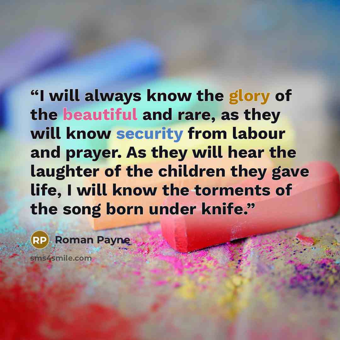 “I will always know the glory of the beautiful and rare, as they will know security from labour and prayer. As they will hear the laughter of the children they gave life, I will know the torments of the song born under knife.” quote by Roman Payne