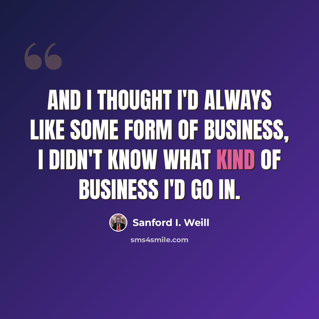 “And I thought I'd always like some form of business, I didn't know what kind of business I'd go in.” quote by Sanford I. Weill