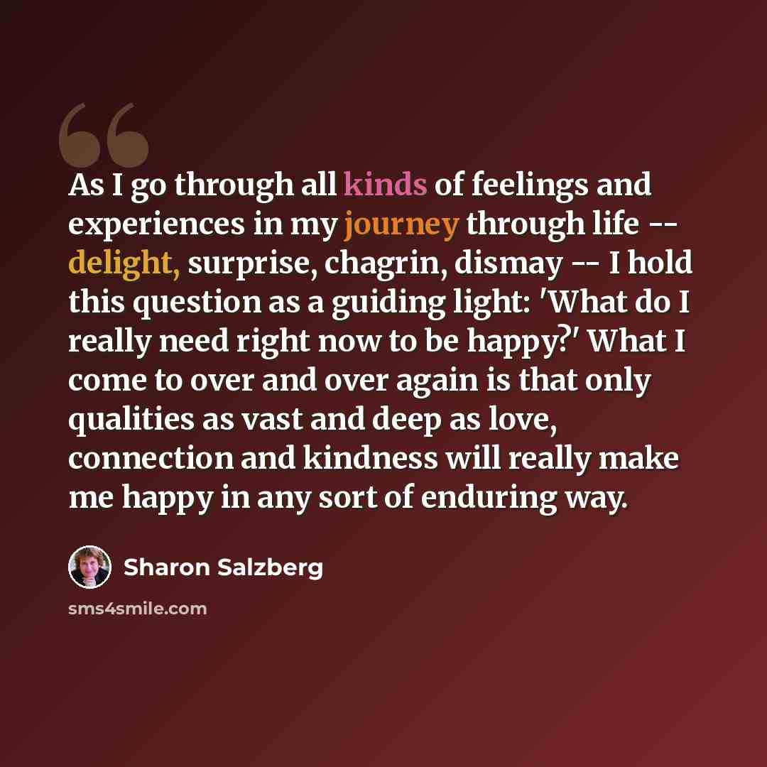 “As I go through all kinds of feelings and experiences in my journey through life -- delight, surprise, chagrin, dismay -- I hold this question as a guiding light: 'What do I really need right now to be happy?' What I come to over and over again is that only qualities as vast and deep as love…” quote by Sharon Salzberg
