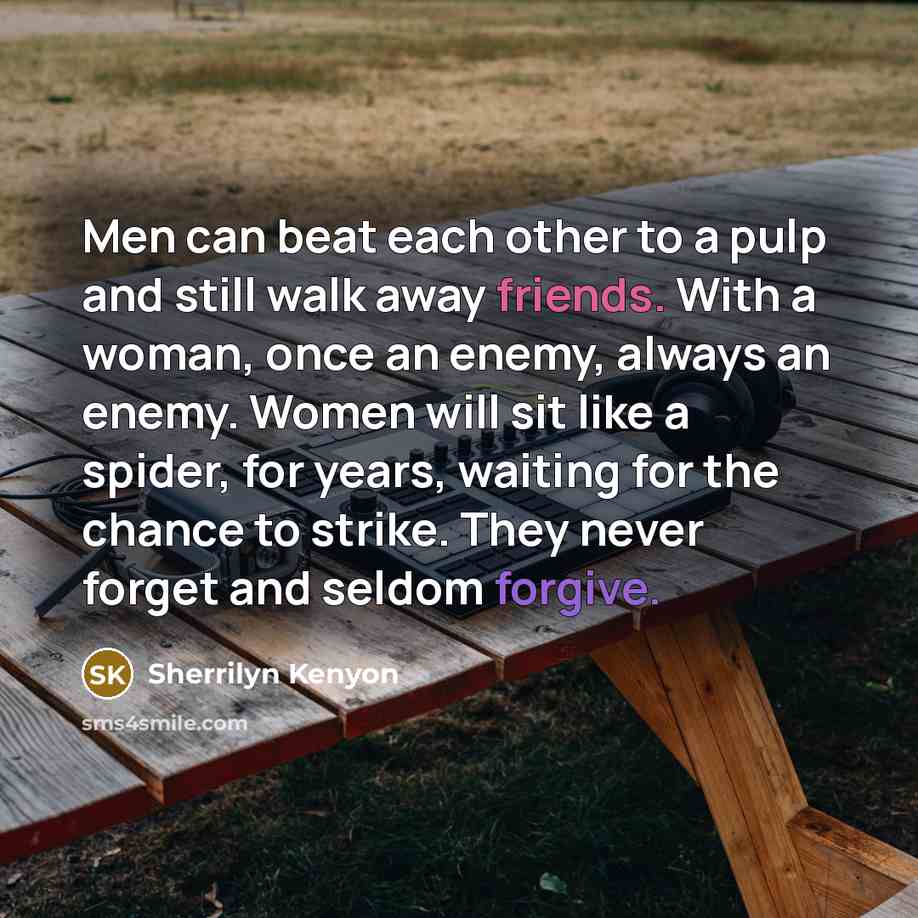 “Men can beat each other to a pulp and still walk away friends. With a woman, once an enemy, always an enemy. Women will sit like a spider, for years, waiting for the chance to strike. They never forget and seldom forgive.” quote by Sherrilyn Kenyon