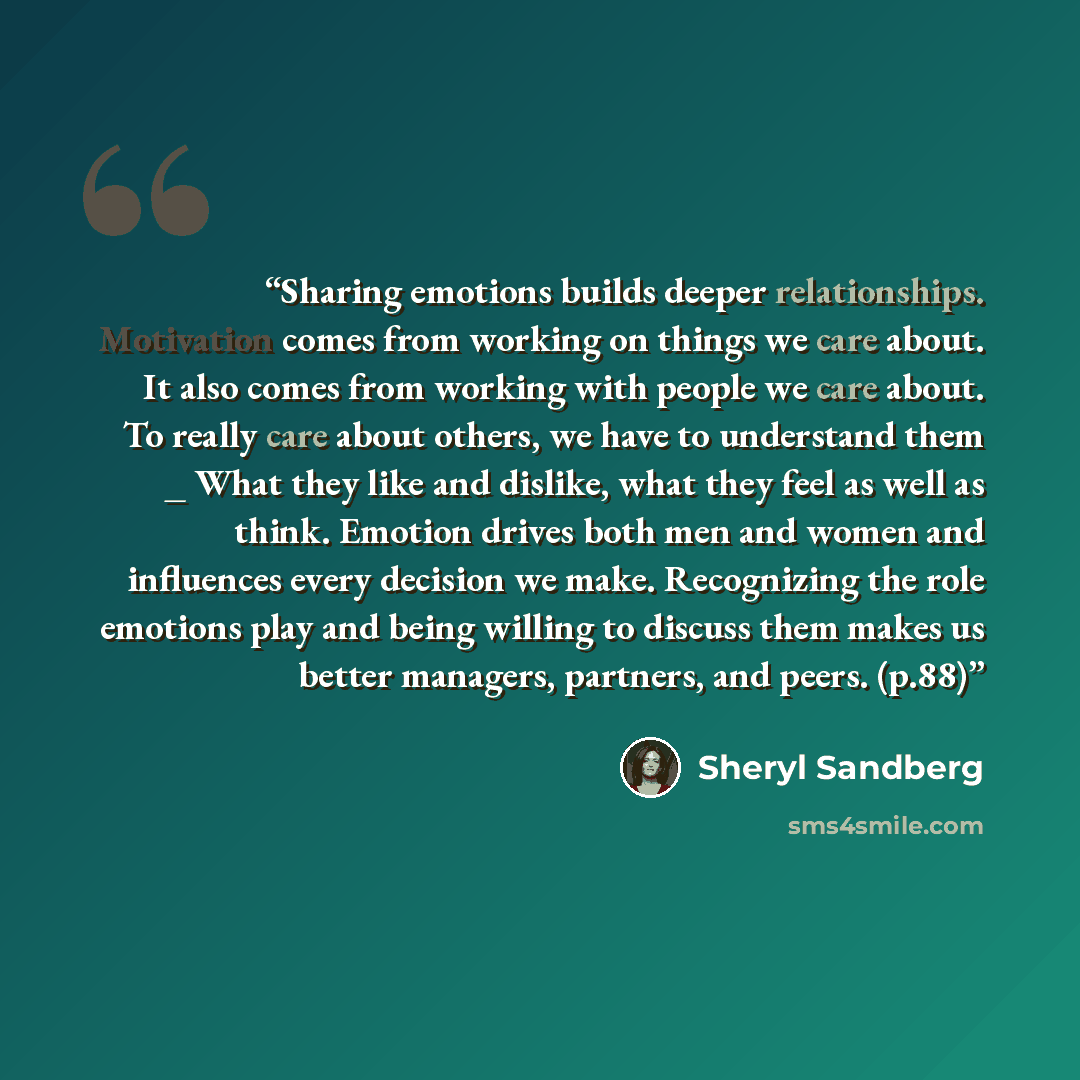 “Sharing emotions builds deeper relationships. Motivation comes from working on things we care about. It also comes from working with people we care about. To really care about others, we have to understand them _ What they like and dislike, what they feel as well as think. Emotion drives both men…” quote by Sheryl Sandberg