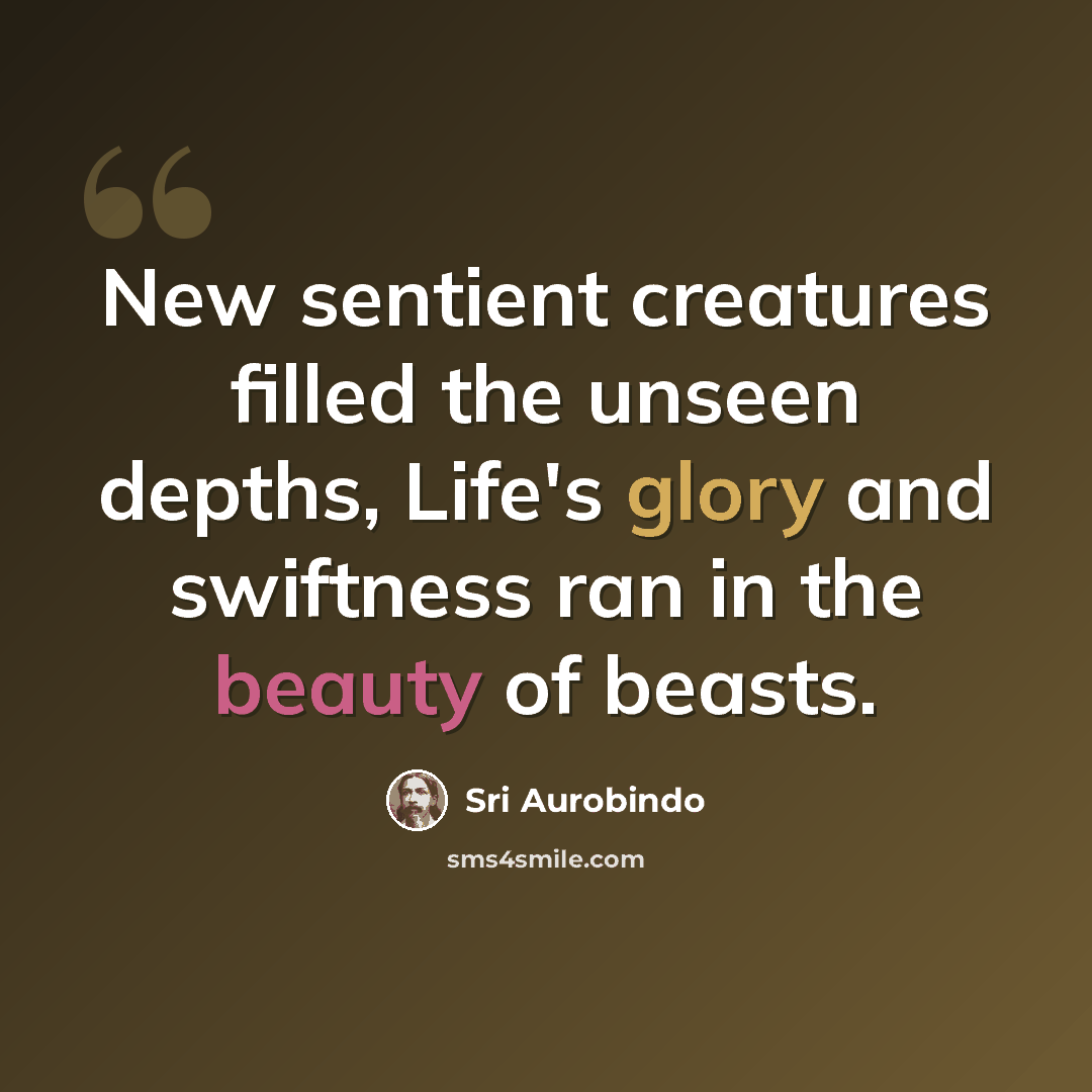 “New sentient creatures filled the unseen depths, Life's glory and swiftness ran in the beauty of beasts.” quote by Sri Aurobindo