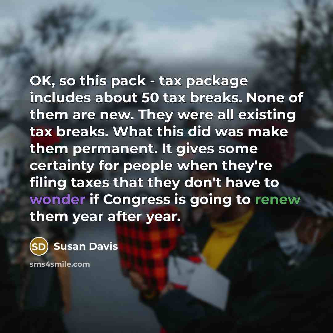 “OK, so this pack - tax package includes about 50 tax breaks. None of them are new. They were all existing tax breaks. What this did was make them permanent. It gives some certainty for people when they're filing taxes that they don't have to wonder if Congress is going to renew them year after year.” quote by Susan Davis