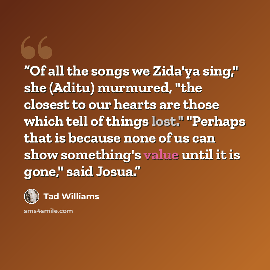 “Of all the songs we Zida'ya sing," she (Aditu) murmured, "the closest to our hearts are those which tell of things lost." "Perhaps that is because none of us can show something's value until it is gone," said Josua.” quote by Tad Williams