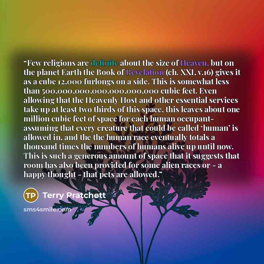 “Few religions are definite about the size of Heaven, but on the planet Earth the Book of Revelation (ch. XXI, v.16) gives it as a cube 12,000 furlongs on a side. This is somewhat less than 500,000,000,000,000,000,000 cubic feet. Even allowing that the Heavenly Host and other essential services…” quote by Terry Pratchett
