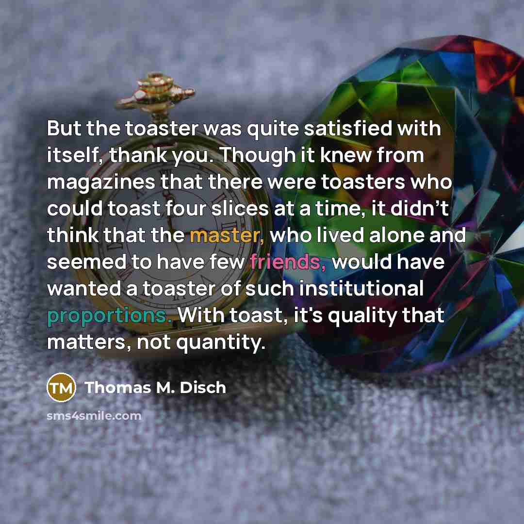 “But the toaster was quite satisfied with itself, thank you. Though it knew from magazines that there were toasters who could toast four slices at a time, it didn't think that the master, who lived alone and seemed to have few friends, would have wanted a toaster of such institutional proportions…” quote by Thomas M. Disch