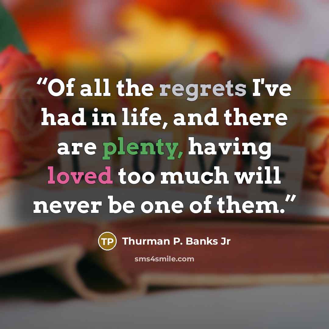 “Of all the regrets I've had in life, and there are plenty, having loved too much will never be one of them.” quote by Thurman P. Banks Jr