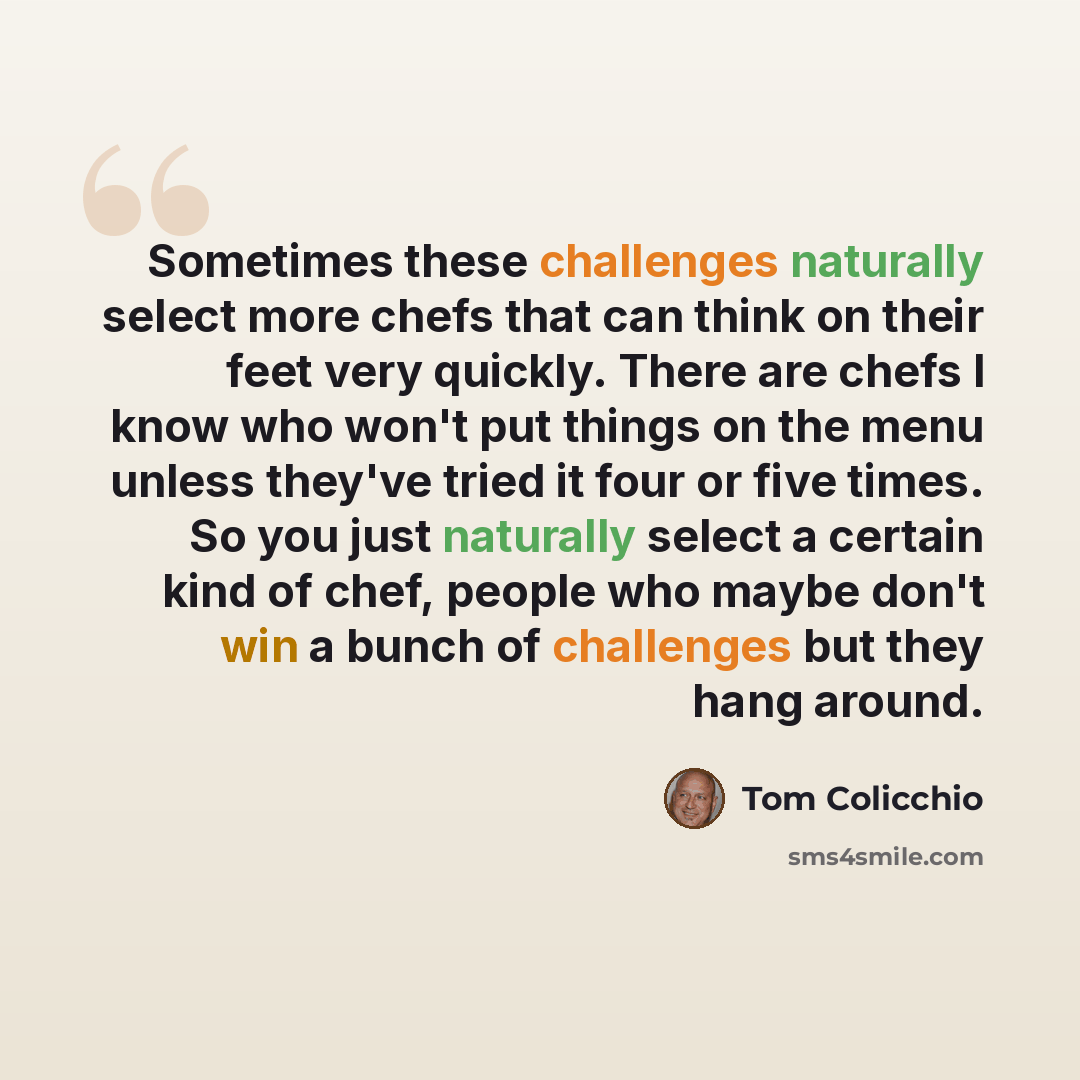 “Sometimes these challenges naturally select more chefs that can think on their feet very quickly. There are chefs I know who won't put things on the menu unless they've tried it four or five times. So you just naturally select a certain kind of chef, people who maybe don't win a bunch of…” quote by Tom Colicchio