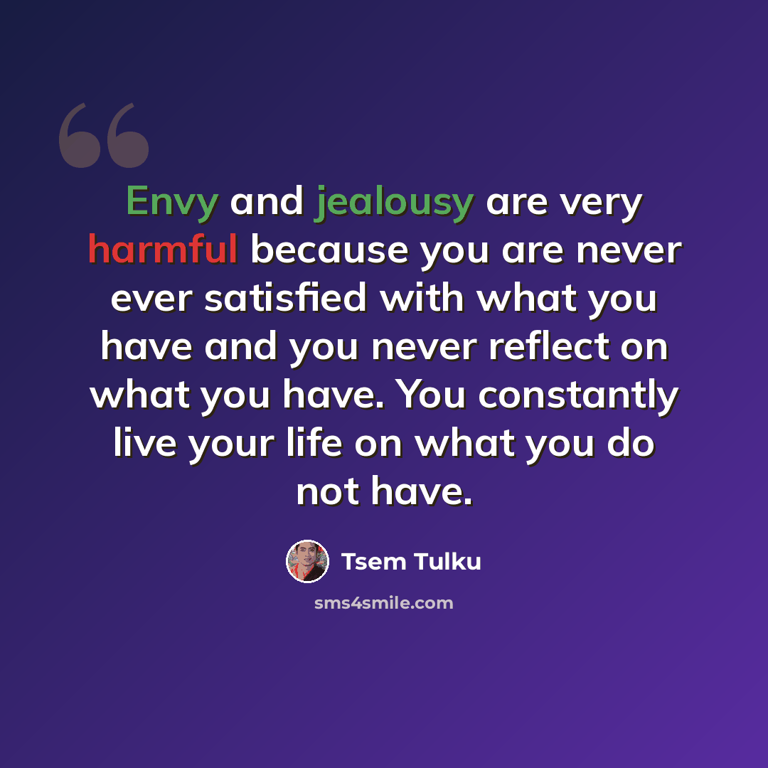 “Envy and jealousy are very harmful because you are never ever satisfied with what you have and you never reflect on what you have. You constantly live your life on what you do not have.” quote by Tsem Tulku