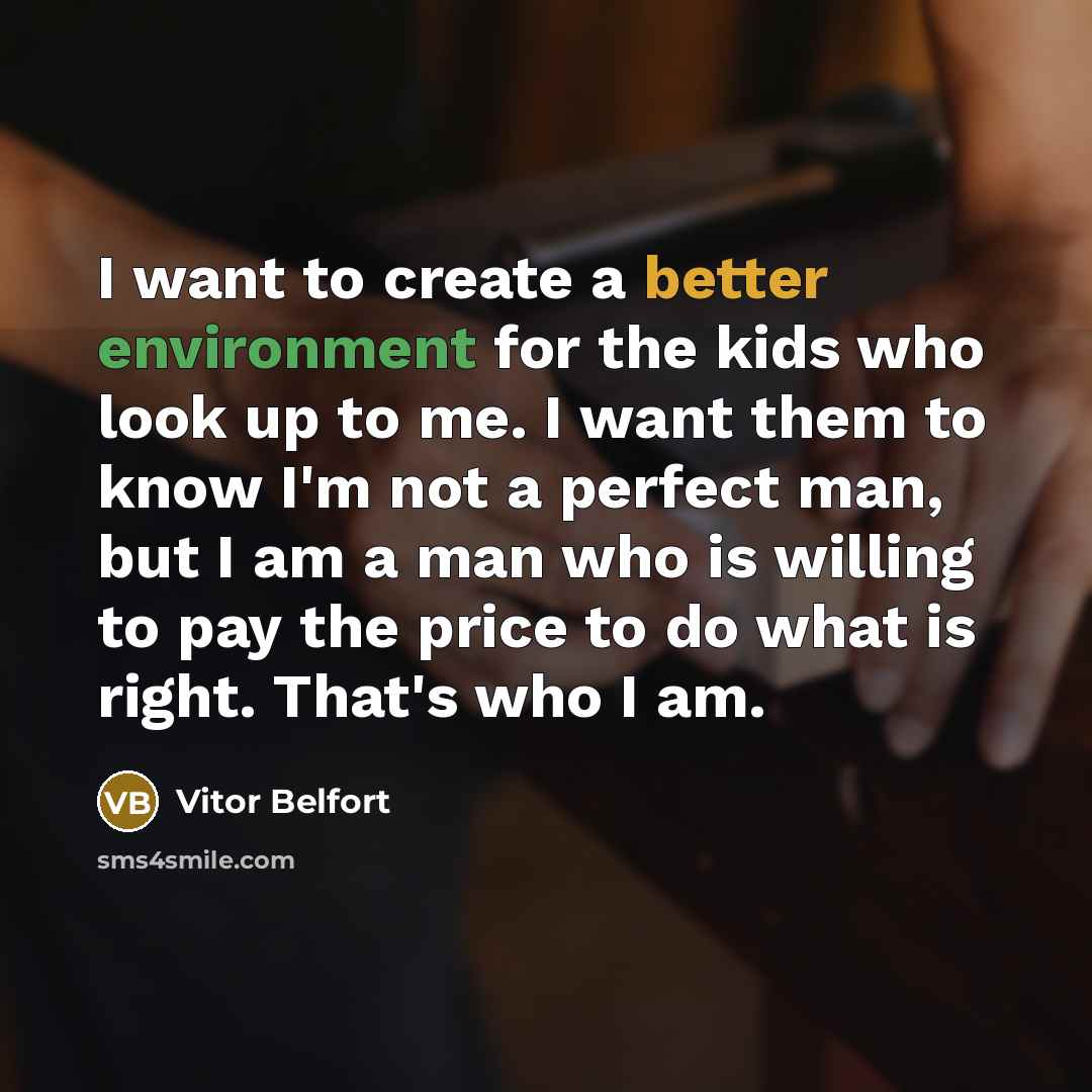 “I want to create a better environment for the kids who look up to me. I want them to know I'm not a perfect man, but I am a man who is willing to pay the price to do what is right. That's who I am.” quote by Vitor Belfort