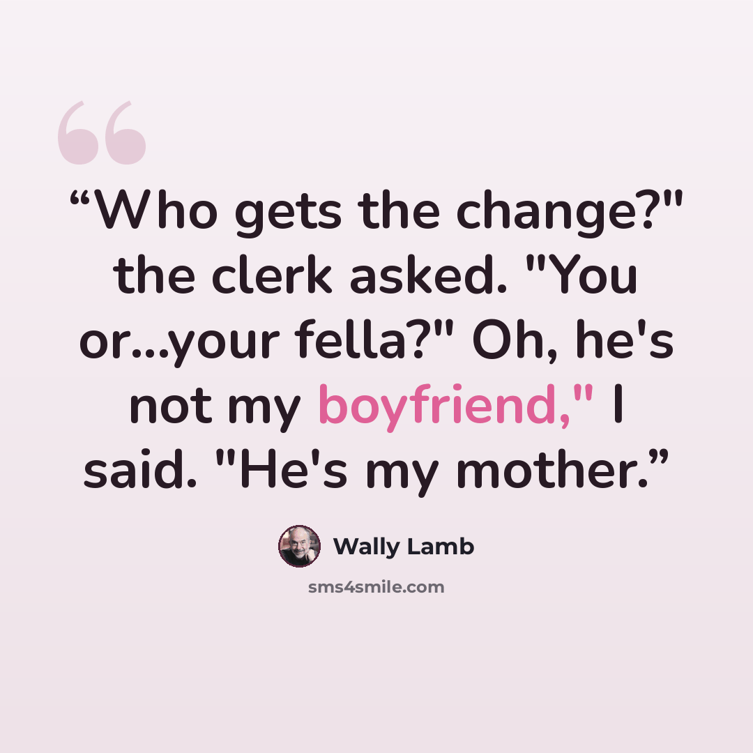 “Who gets the change?" the clerk asked. "You or...your fella?" Oh, he's not my boyfriend," I said. "He's my mother.” quote by Wally Lamb