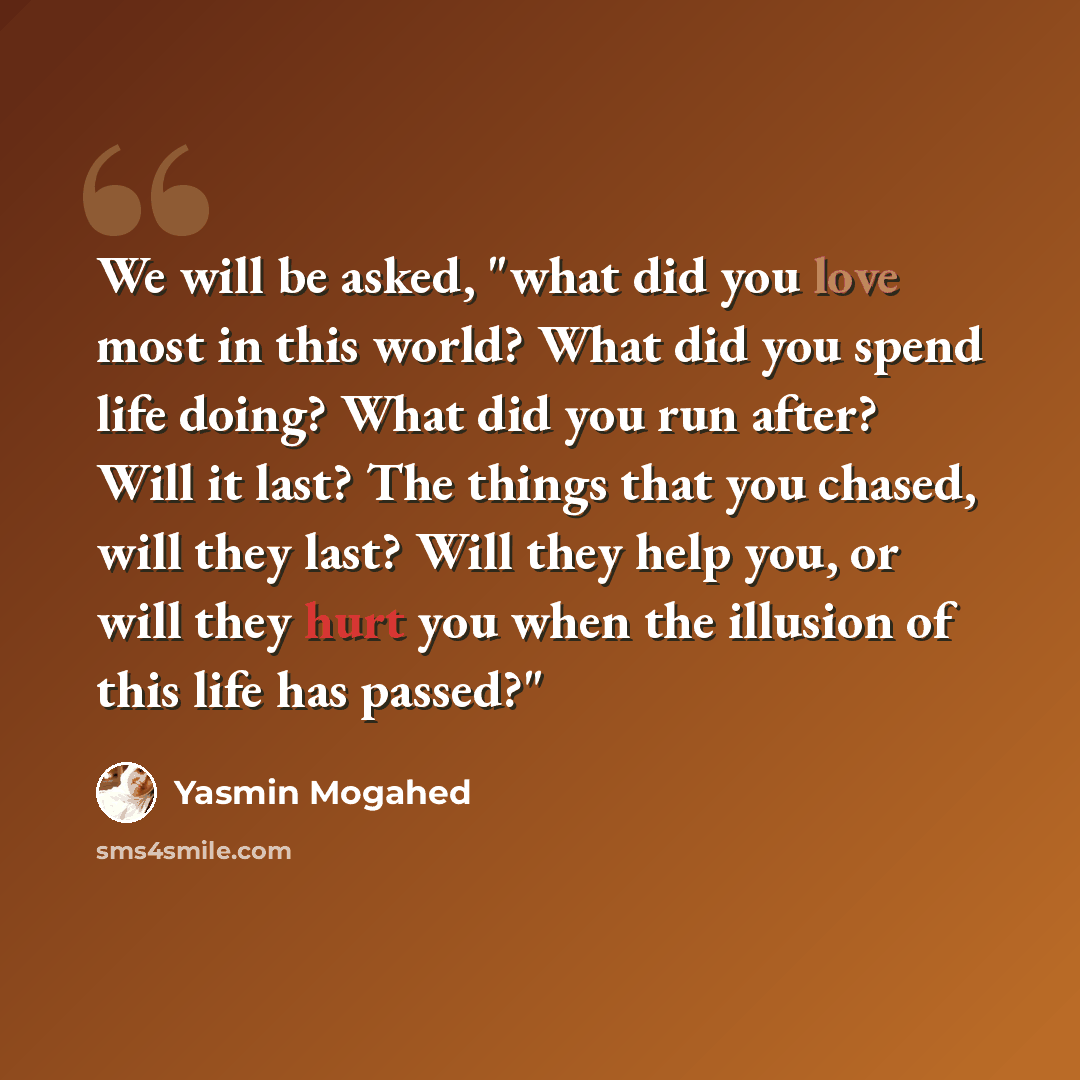“We will be asked, "what did you love most in this world? What did you spend life doing? What did you run after? Will it last? The things that you chased, will they last? Will they help you, or will they hurt you when the illusion of this life has passed?"” quote by Yasmin Mogahed