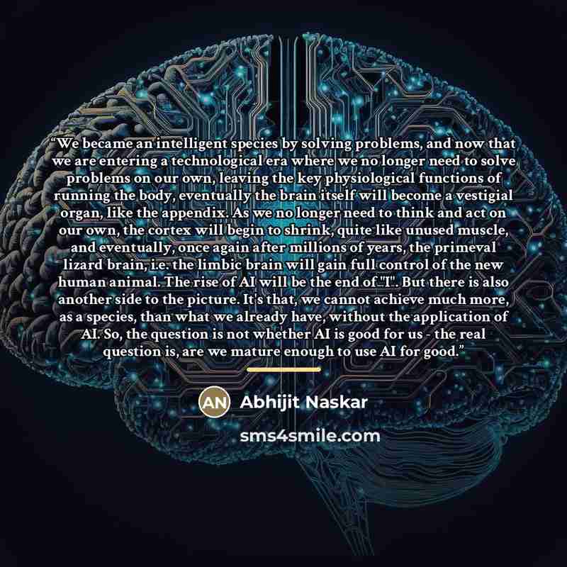 “We became an intelligent species by solving problems, and now that we are entering a technological era where we no longer need to solve problems on our own, leaving the key physiological functions of running the body, eventually the brain itself will become a vestigial organ, like the appendix. As…” quote by Abhijit Naskar