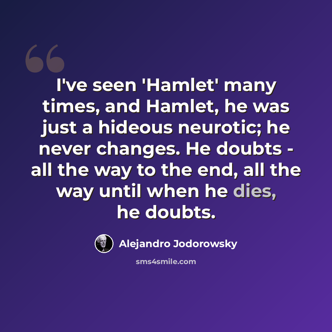 “I've seen 'Hamlet' many times, and Hamlet, he was just a hideous neurotic; he never changes. He doubts - all the way to the end, all the way until when he dies, he doubts.” quote by Alejandro Jodorowsky