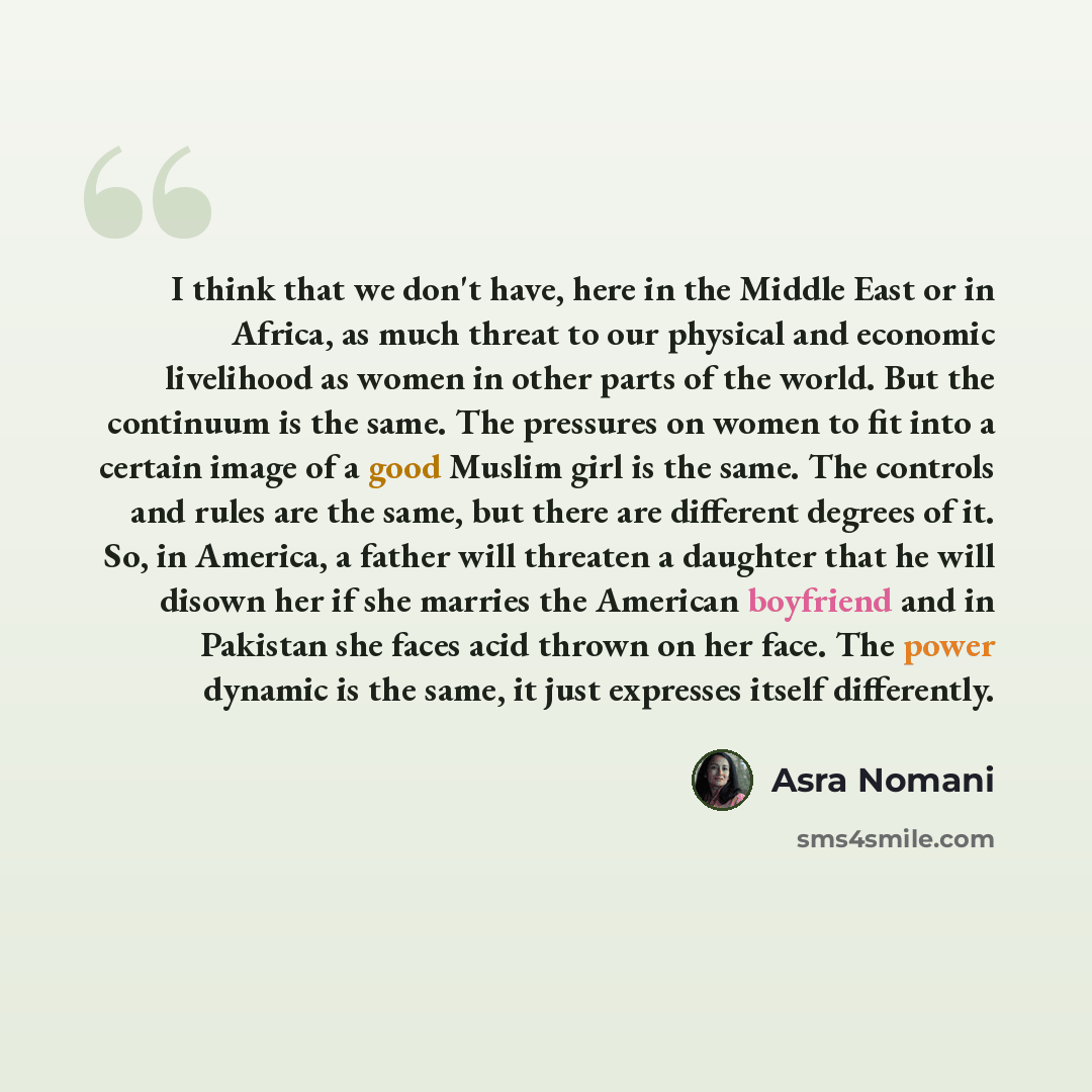 “I think that we don't have, here in the Middle East or in Africa, as much threat to our physical and economic livelihood as women in other parts of the world. But the continuum is the same. The pressures on women to fit into a certain image of a good Muslim girl is the same. The controls and rules…” quote by Asra Nomani