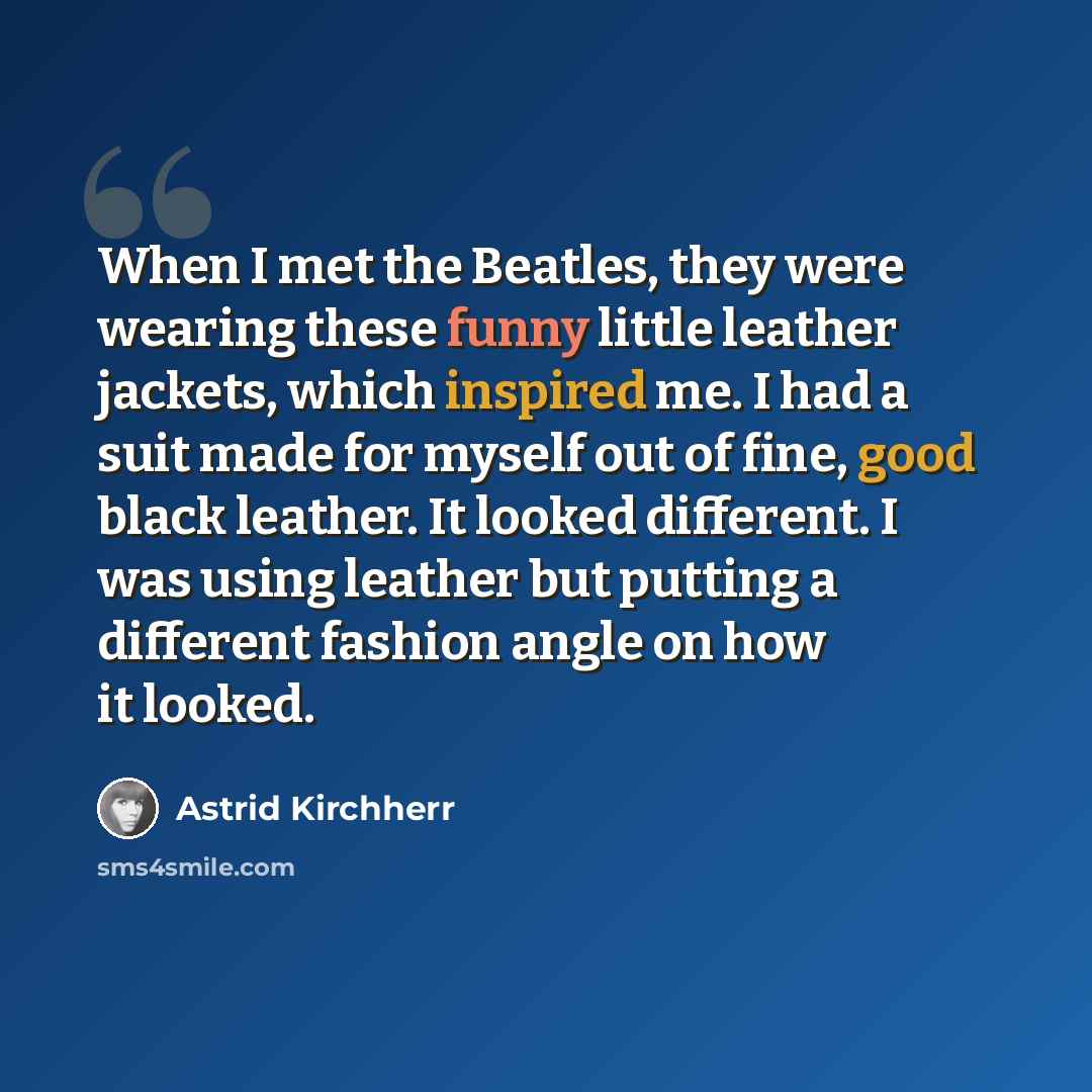 “When I met the Beatles, they were wearing these funny little leather jackets, which inspired me. I had a suit made for myself out of fine, good black leather. It looked different. I was using leather but putting a different fashion angle on how it looked.” quote by Astrid Kirchherr