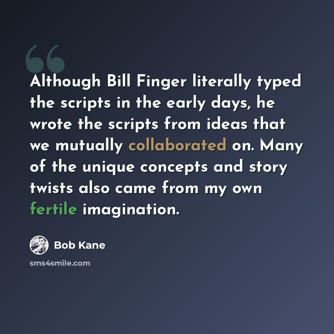 “Although Bill Finger literally typed the scripts in the early days, he wrote the scripts from ideas that we mutually collaborated on. Many of the unique concepts and story twists also came from my own fertile imagination.” quote by Bob Kane