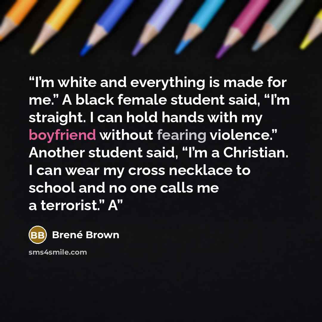 “I’m white and everything is made for me.” A black female student said, “I’m straight. I can hold hands with my boyfriend without fearing violence.” Another student said, “I’m a Christian. I can wear my cross necklace to school and no one calls me a terrorist.” A” quote by Brené Brown