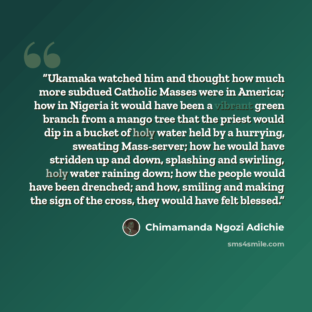 “Ukamaka watched him and thought how much more subdued Catholic Masses were in America; how in Nigeria it would have been a vibrant green branch from a mango tree that the priest would dip in a bucket of holy water held by a hurrying, sweating Mass-server; how he would have stridden up and down…” quote by Chimamanda Ngozi Adichie