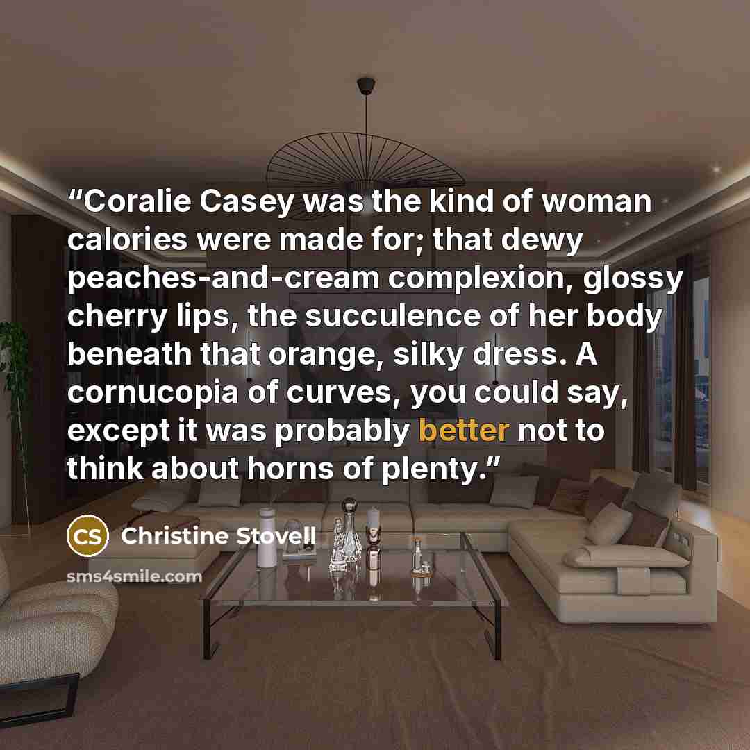 “Coralie Casey was the kind of woman calories were made for; that dewy peaches-and-cream complexion, glossy cherry lips, the succulence of her body beneath that orange, silky dress. A cornucopia of curves, you could say, except it was probably better not to think about horns of plenty.” quote by Christine Stovell