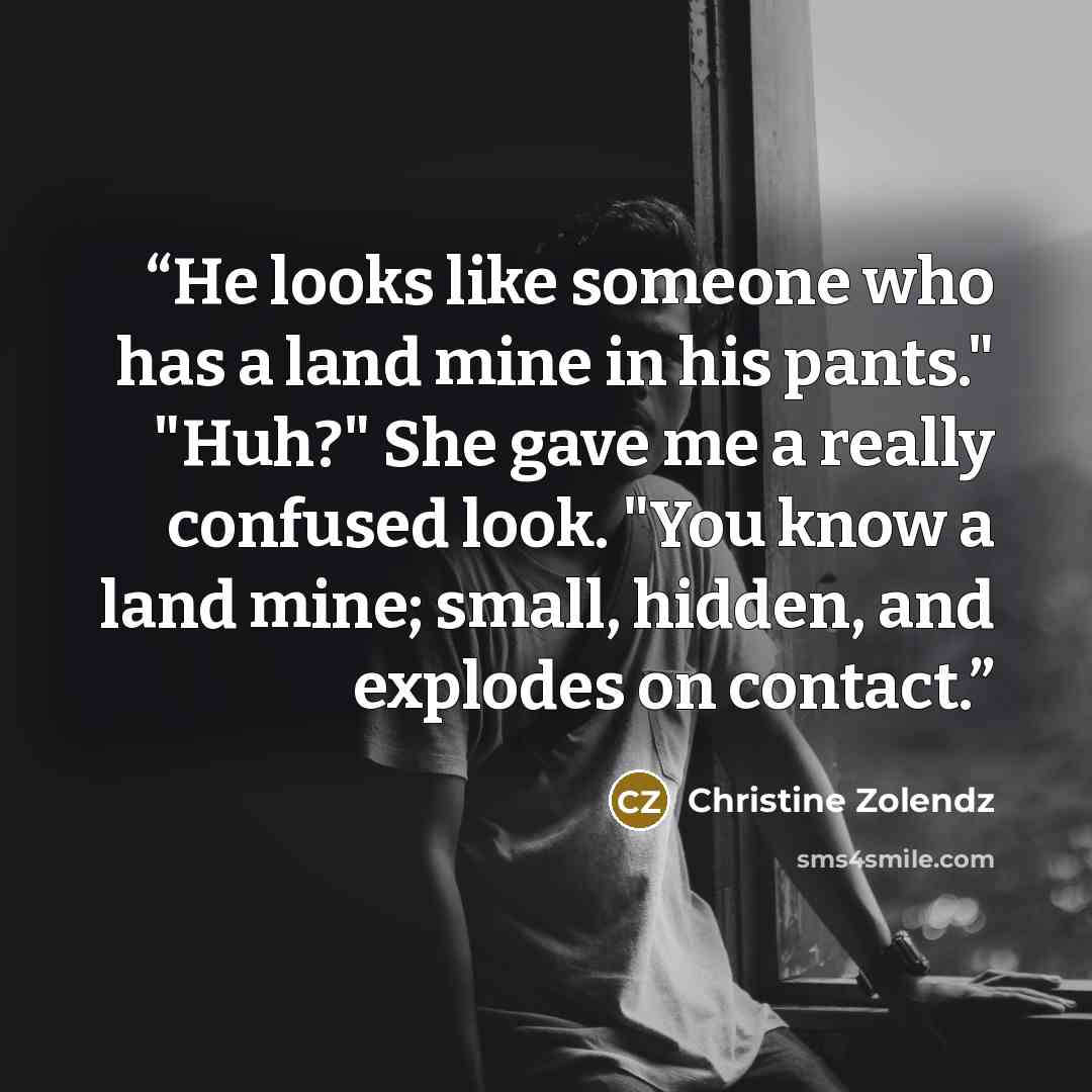 “He looks like someone who has a land mine in his pants." "Huh?" She gave me a really confused look. "You know a land mine; small, hidden, and explodes on contact.” quote by Christine Zolendz