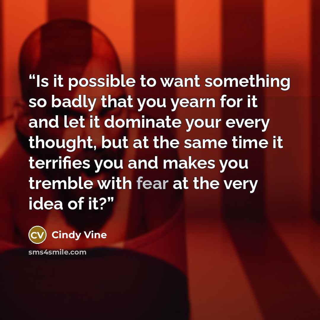 “Is it possible to want something so badly that you yearn for it and let it dominate your every thought, but at the same time it terrifies you and makes you tremble with fear at the very idea of it?” quote by Cindy Vine