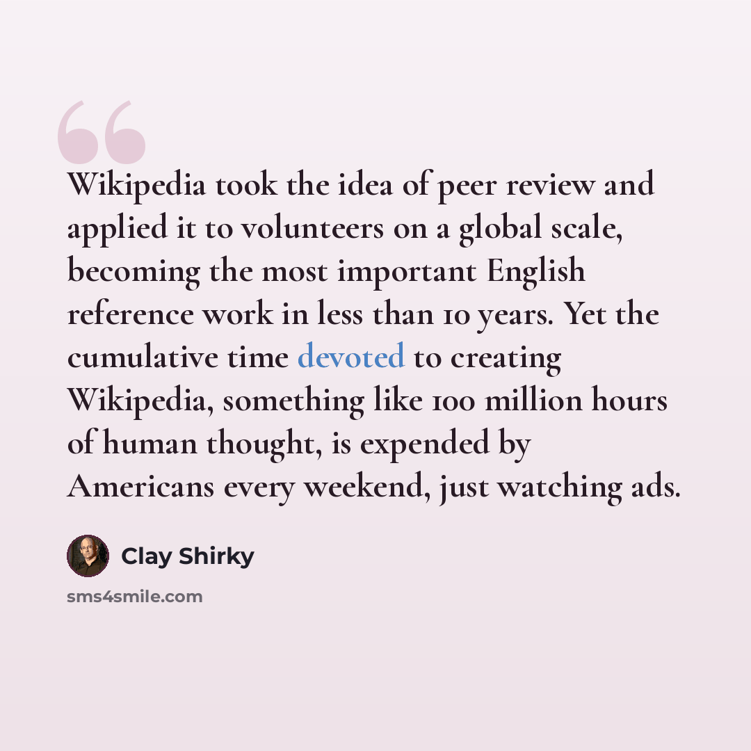 “Wikipedia took the idea of peer review and applied it to volunteers on a global scale, becoming the most important English reference work in less than 10 years. Yet the cumulative time devoted to creating Wikipedia, something like 100 million hours of human thought, is expended by Americans every…” quote by Clay Shirky