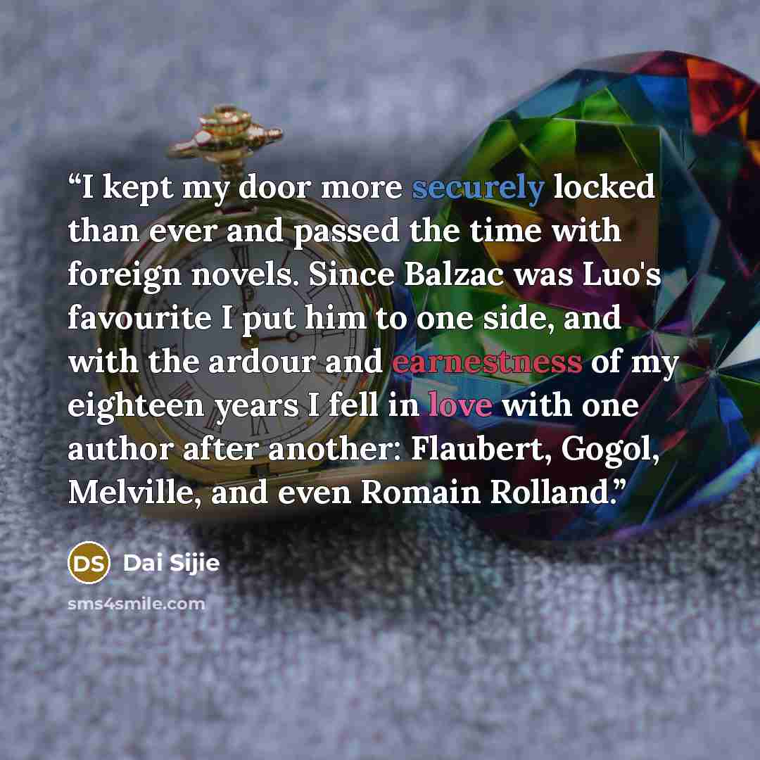 “I kept my door more securely locked than ever and passed the time with foreign novels. Since Balzac was Luo's favourite I put him to one side, and with the ardour and earnestness of my eighteen years I fell in love with one author after another: Flaubert, Gogol, Melville, and even Romain Rolland.” quote by Dai Sijie