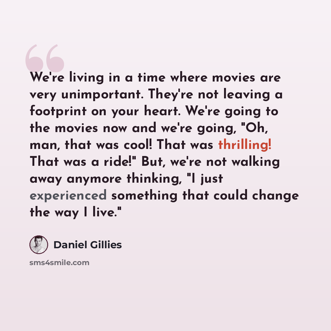 “We're living in a time where movies are very unimportant. They're not leaving a footprint on your heart. We're going to the movies now and we're going, "Oh, man, that was cool! That was thrilling! That was a ride!" But, we're not walking away anymore thinking, "I just experienced something that…” quote by Daniel Gillies