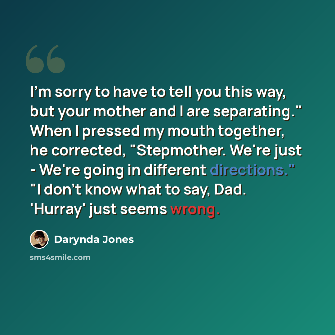 “I'm sorry to have to tell you this way, but your mother and I are separating." When I pressed my mouth together, he corrected, "Stepmother. We're just - We're going in different directions." "I don't know what to say, Dad. 'Hurray' just seems wrong.” quote by Darynda Jones