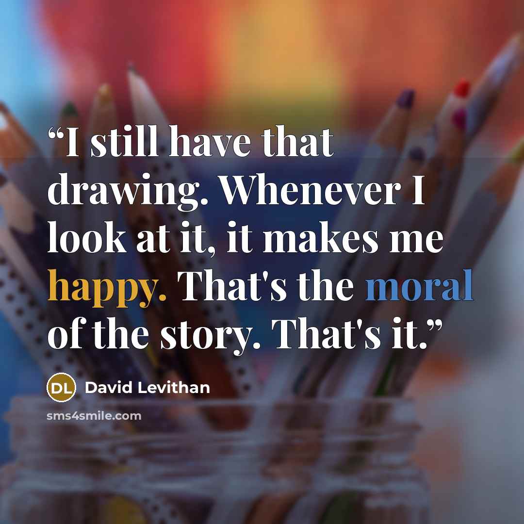 “I still have that drawing. Whenever I look at it, it makes me happy. That's the moral of the story. That's it.” quote by David Levithan