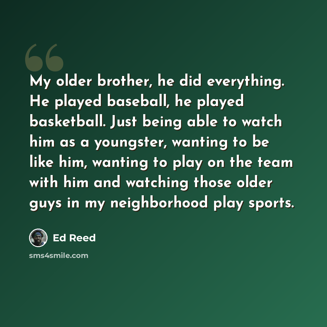 “My older brother, he did everything. He played baseball, he played basketball. Just being able to watch him as a youngster, wanting to be like him, wanting to play on the team with him and watching those older guys in my neighborhood play sports.” quote by Ed Reed