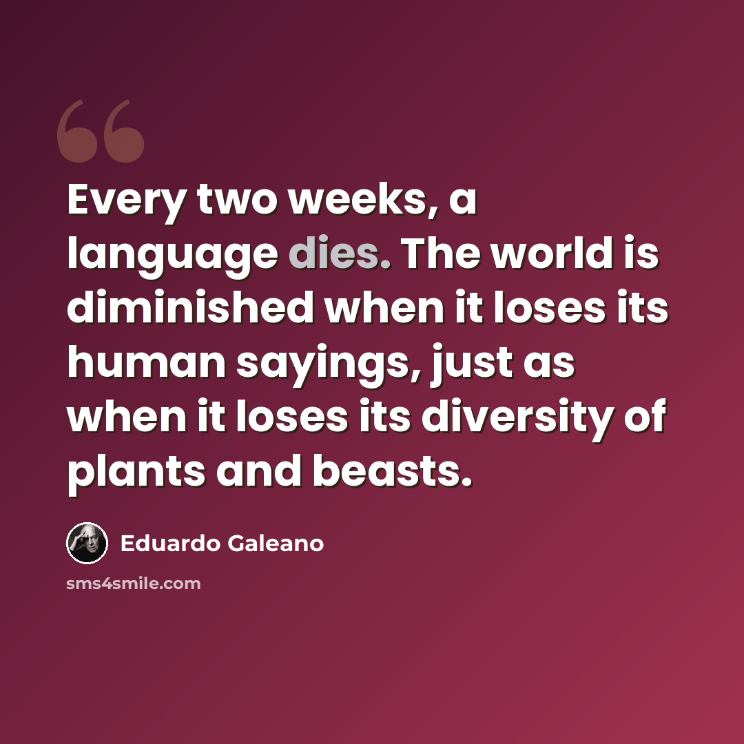 “Every two weeks, a language dies. The world is diminished when it loses its human sayings, just as when it loses its diversity of plants and beasts.” quote by Eduardo Galeano