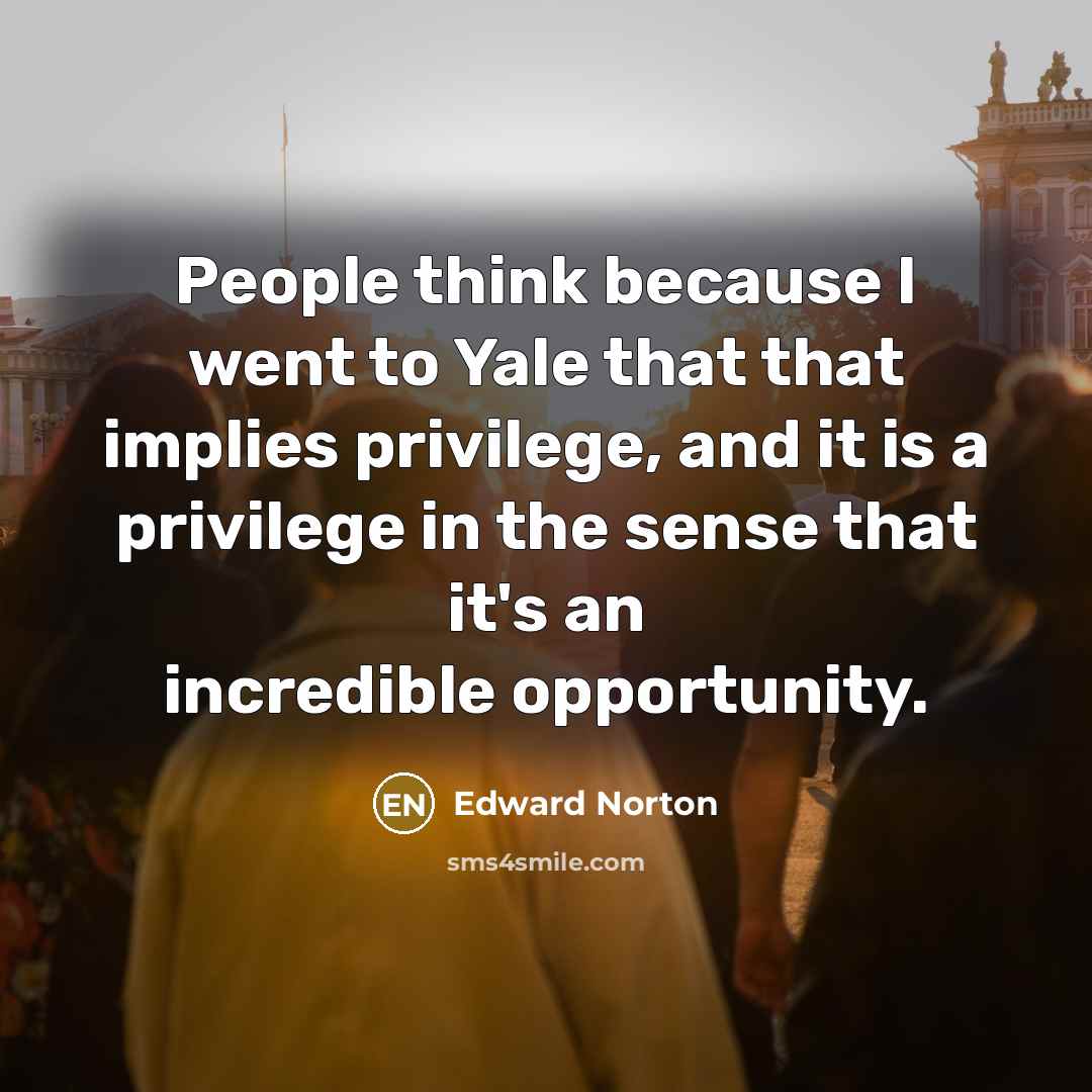 “People think because I went to Yale that that implies privilege, and it is a privilege in the sense that it's an incredible opportunity.” quote by Edward Norton