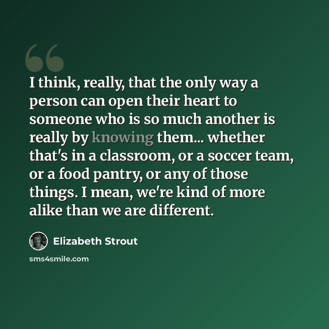 “I think, really, that the only way a person can open their heart to someone who is so much another is really by knowing them... whether that's in a classroom, or a soccer team, or a food pantry, or any of those things. I mean, we're kind of more alike than we are different.” quote by Elizabeth Strout