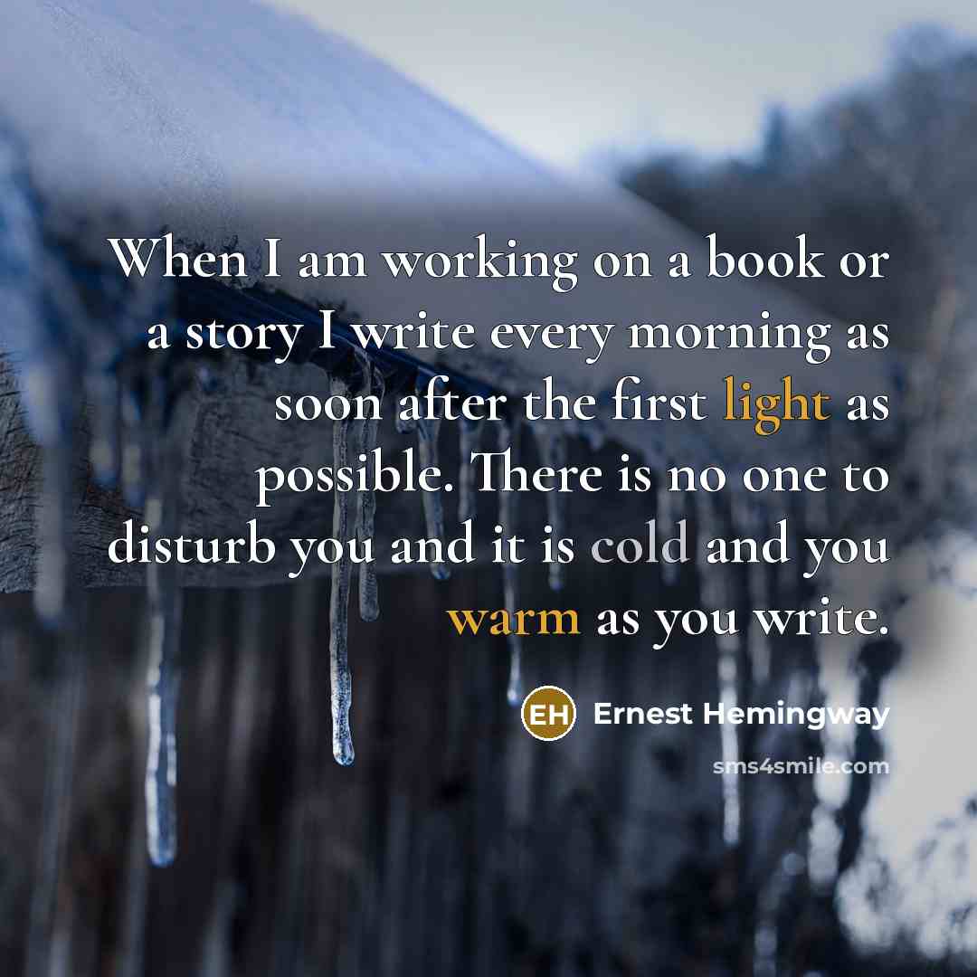 “When I am working on a book or a story I write every morning as soon after the first light as possible. There is no one to disturb you and it is cold and you warm as you write.” quote by Ernest Hemingway