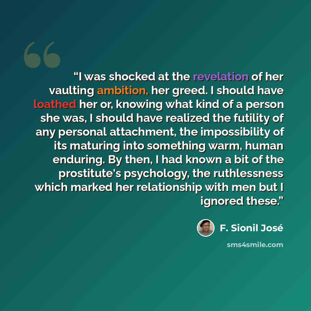 “I was shocked at the revelation of her vaulting ambition, her greed. I should have loathed her or, knowing what kind of a person she was, I should have realized the futility of any personal attachment, the impossibility of its maturing into something warm, human enduring. By then, I had known a…” quote by F. Sionil José
