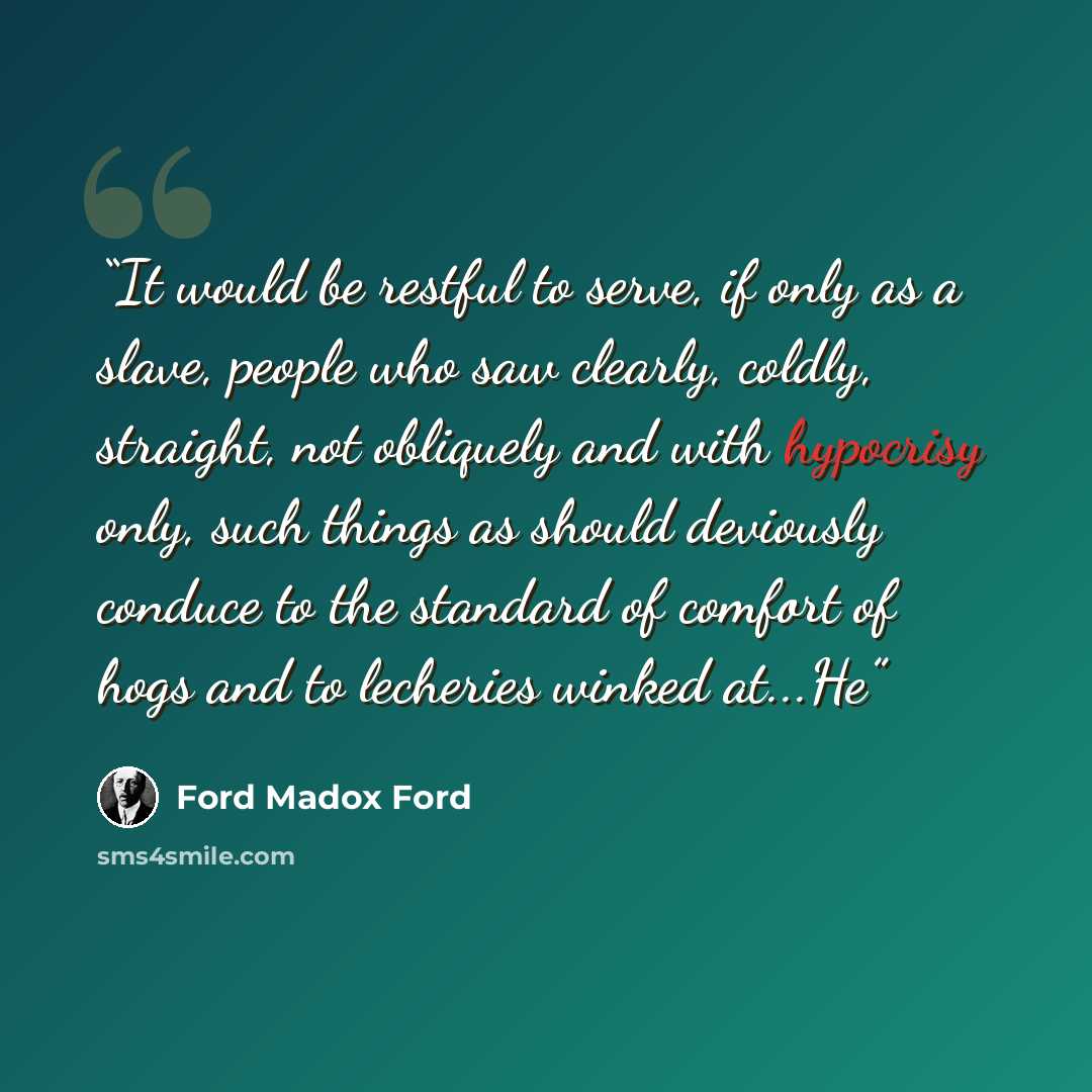 “It would be restful to serve, if only as a slave, people who saw clearly, coldly, straight, not obliquely and with hypocrisy only, such things as should deviously conduce to the standard of comfort of hogs and to lecheries winked at...He” quote by Ford Madox Ford
