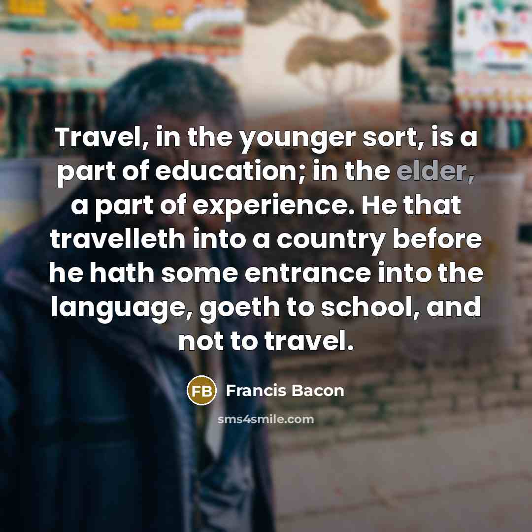 “Travel, in the younger sort, is a part of education; in the elder, a part of experience. He that travelleth into a country before he hath some entrance into the language, goeth to school, and not to travel.” quote by Francis Bacon