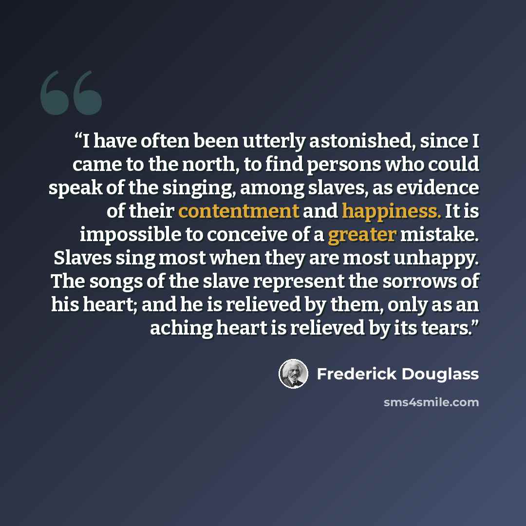 “I have often been utterly astonished, since I came to the north, to find persons who could speak of the singing, among slaves, as evidence of their contentment and happiness. It is impossible to conceive of a greater mistake. Slaves sing most when they are most unhappy. The songs of the slave…” quote by Frederick Douglass