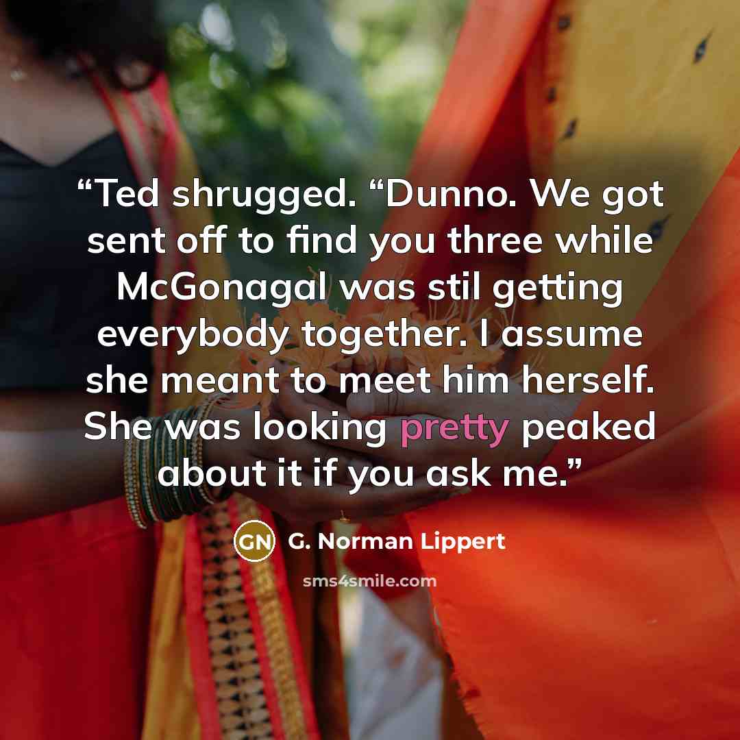 “Ted shrugged. “Dunno. We got sent off to find you three while McGonagal was stil getting everybody together. I assume she meant to meet him herself. She was looking pretty peaked about it if you ask me.” quote by G. Norman Lippert