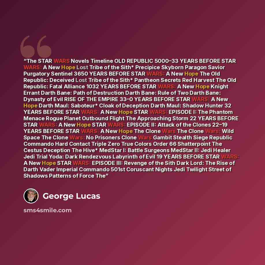“The STAR WARS Novels Timeline OLD REPUBLIC 5000–33 YEARS BEFORE STAR WARS: A New Hope Lost Tribe of the Sith* Precipice Skyborn Paragon Savior Purgatory Sentinel 3650 YEARS BEFORE STAR WARS: A New Hope The Old Republic: Deceived Lost Tribe of the Sith* Pantheon Secrets Red Harvest The Old…” quote by George Lucas