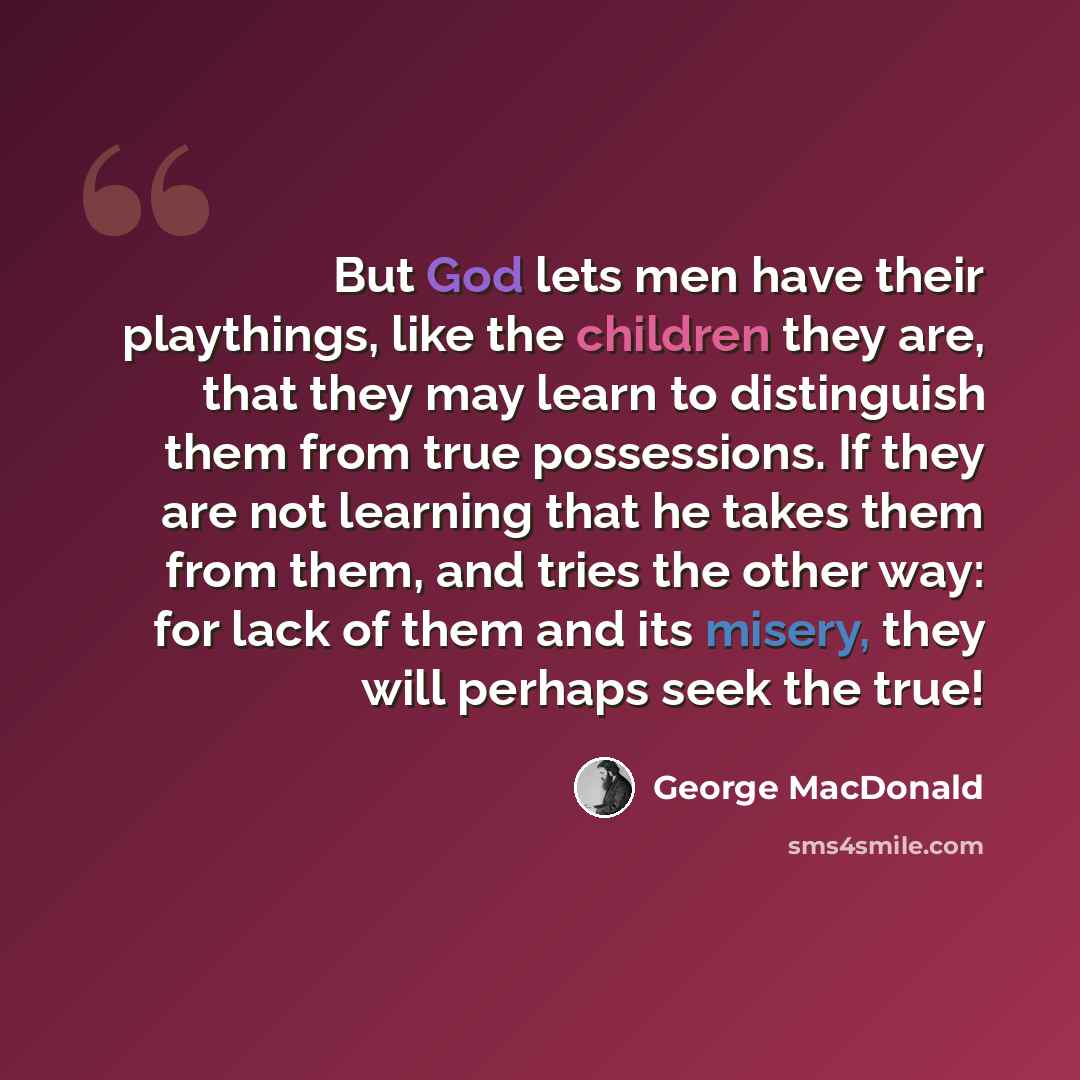 “But God lets men have their playthings, like the children they are, that they may learn to distinguish them from true possessions. If they are not learning that he takes them from them, and tries the other way: for lack of them and its misery, they will perhaps seek the true!” quote by George MacDonald