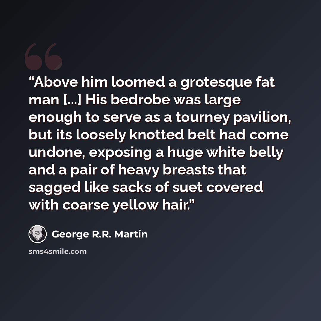 “Above him loomed a grotesque fat man [...] His bedrobe was large enough to serve as a tourney pavilion, but its loosely knotted belt had come undone, exposing a huge white belly and a pair of heavy breasts that sagged like sacks of suet covered with coarse yellow hair.” quote by George R.R. Martin