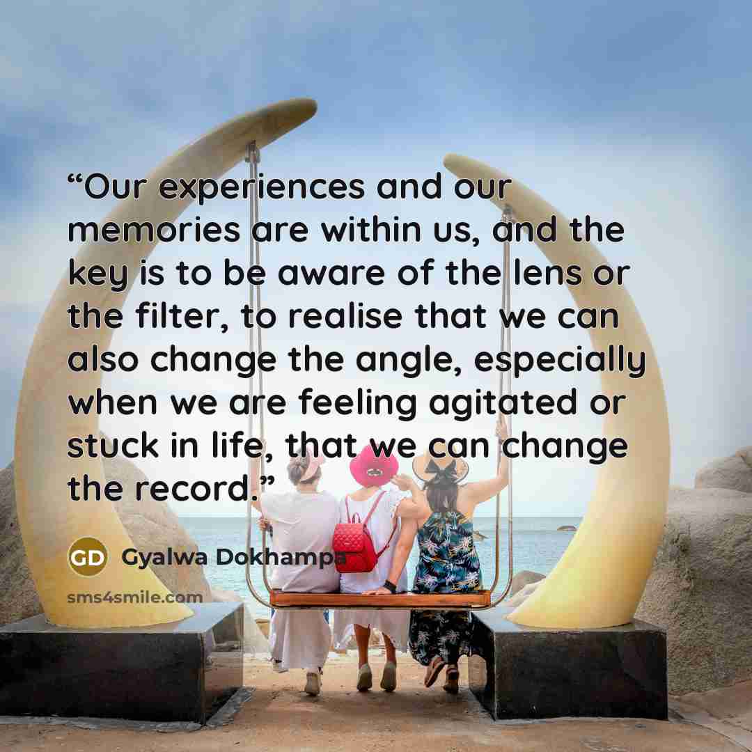 “Our experiences and our memories are within us, and the key is to be aware of the lens or the filter, to realise that we can also change the angle, especially when we are feeling agitated or stuck in life, that we can change the record.” quote by Gyalwa Dokhampa