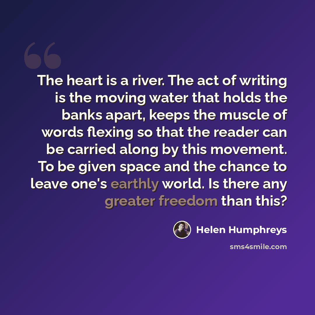 “The heart is a river. The act of writing is the moving water that holds the banks apart, keeps the muscle of words flexing so that the reader can be carried along by this movement. To be given space and the chance to leave one's earthly world. Is there any greater freedom than this?” quote by Helen Humphreys