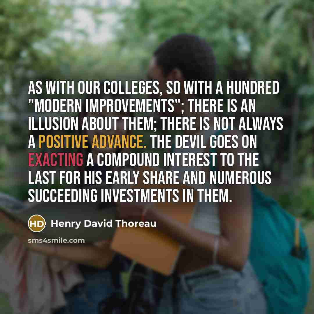 “As with our colleges, so with a hundred "modern improvements"; there is an illusion about them; there is not always a positive advance. The devil goes on exacting a compound interest to the last for his early share and numerous succeeding investments in them.” quote by Henry David Thoreau