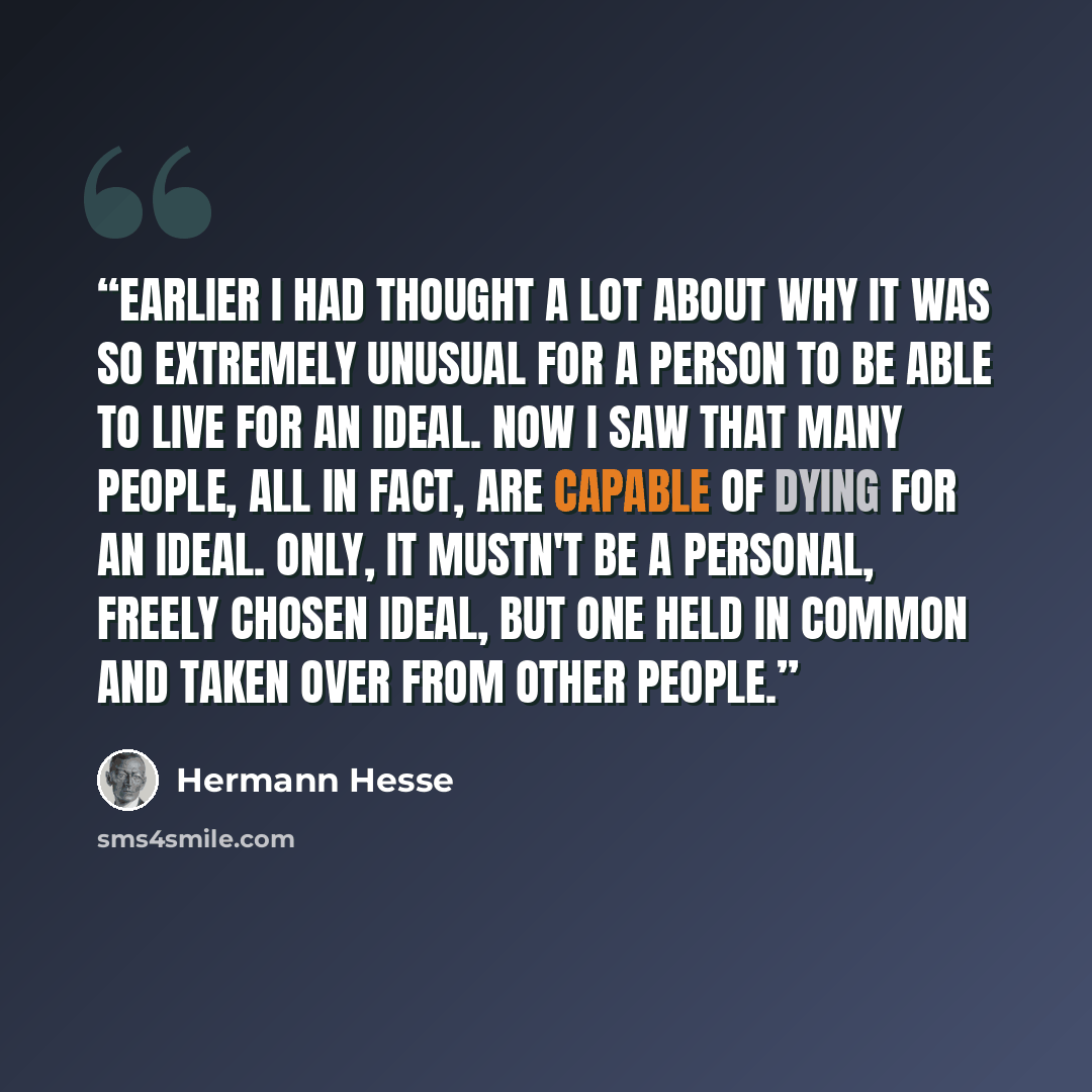 “Earlier I had thought a lot about why it was so extremely unusual for a person to be able to live for an ideal. Now I saw that many people, all in fact, are capable of dying for an ideal. Only, it mustn't be a personal, freely chosen ideal, but one held in common and taken over from other people.” quote by Hermann Hesse