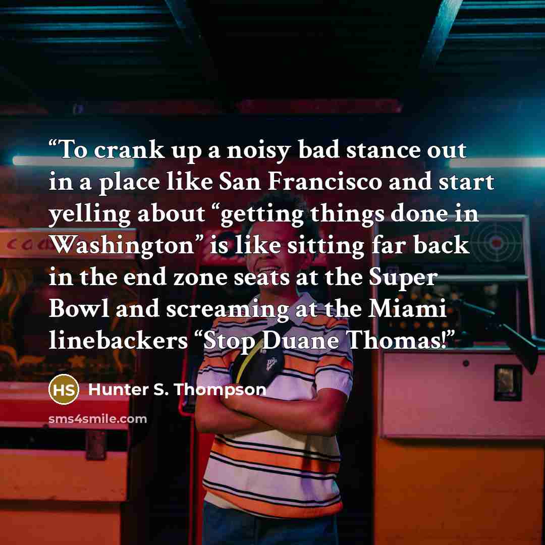 “To crank up a noisy bad stance out in a place like San Francisco and start yelling about “getting things done in Washington” is like sitting far back in the end zone seats at the Super Bowl and screaming at the Miami linebackers “Stop Duane Thomas!” quote by Hunter S. Thompson